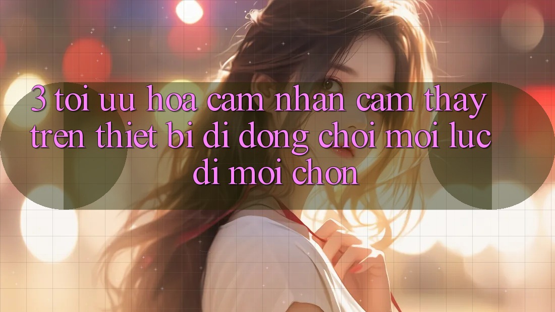 3. Tối Ưu Hóa Cảm nhận cảm thấy Trên Thiết Bị Di Động: Chơi Mọi Lúc, Đi Mọi chốn
