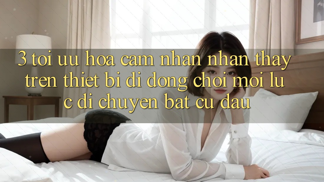 3. Tối Ưu Hóa Cảm nhận nhận thấy Trên Thiết Bị Di Động: Chơi Mọi Lúc, Di chuyển Bất Cứ Đâu 3. Tối Ưu Hóa Cảm nhận nhận thấy Trên Thiết Bị Di Động: Chơi Mọi Lúc, Di chuyển Bất Cứ Đâu