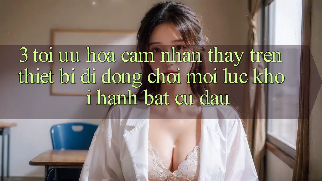 3. Tối Ưu Hóa Cảm nhận thấy Trên Thiết Bị Di Động: Chơi Mọi Lúc, Khởi hành Bất Cứ Đâu 3. Tối Ưu Hóa Cảm nhận thấy Trên Thiết Bị Di Động: Chơi Mọi Lúc, Khởi hành Bất Cứ Đâu