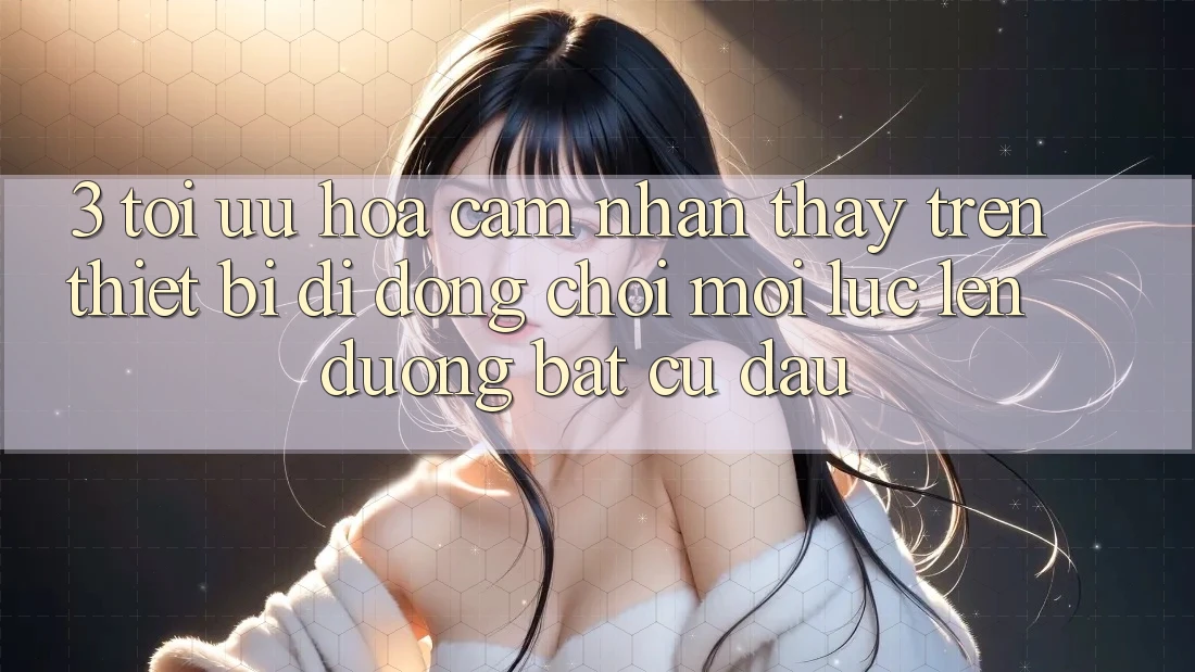 3. Tối Ưu Hóa Cảm nhận thấy Trên Thiết Bị Di Động: Chơi Mọi Lúc, Lên đường Bất Cứ Đâu