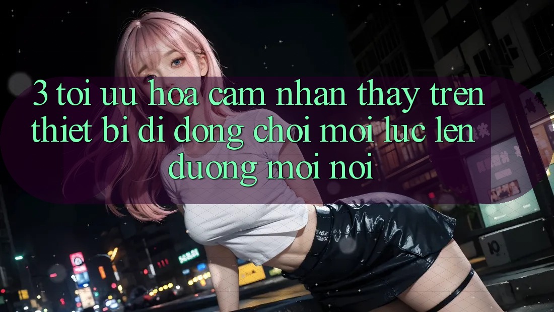 3. Tối Ưu Hóa Cảm nhận thấy Trên Thiết Bị Di Động: Chơi Mọi Lúc, Lên đường Mọi nơi