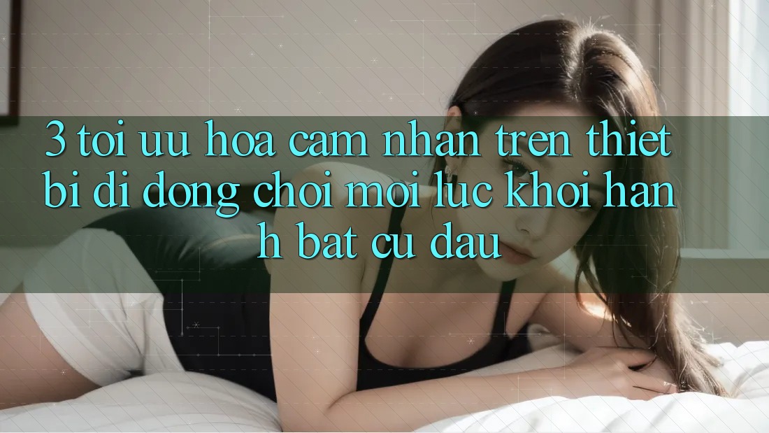 3. Tối Ưu Hóa Cảm nhận Trên Thiết Bị Di Động: Chơi Mọi Lúc, Khởi hành Bất Cứ Đâu 3. Tối Ưu Hóa Cảm nhận Trên Thiết Bị Di Động: Chơi Mọi Lúc, Khởi hành Bất Cứ Đâu