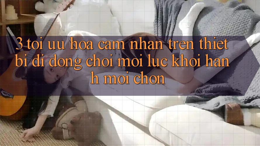 3. Tối Ưu Hóa Cảm nhận Trên Thiết Bị Di Động: Chơi Mọi Lúc, Khởi hành Mọi chốn 3. Tối Ưu Hóa Cảm nhận Trên Thiết Bị Di Động: Chơi Mọi Lúc, Khởi hành Mọi chốn