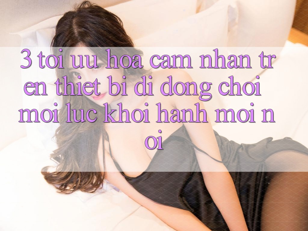 3. Tối Ưu Hóa Cảm nhận Trên Thiết Bị Di Động: Chơi Mọi Lúc, Khởi hành Mọi nơi