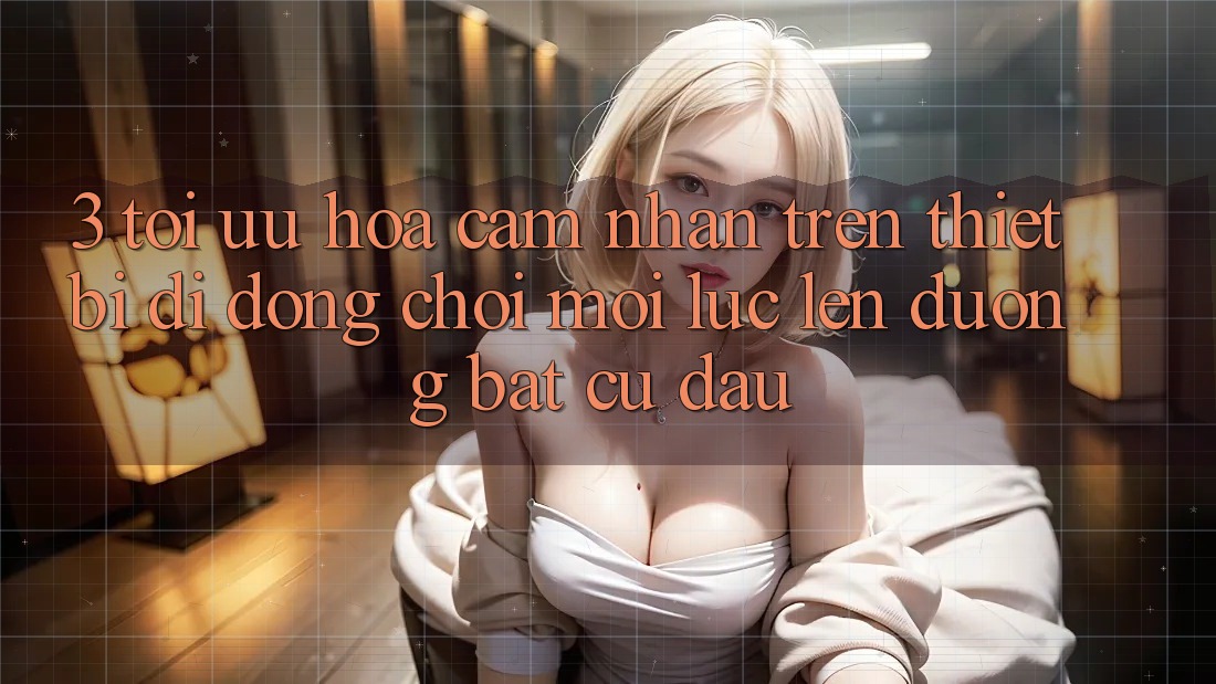 3. Tối Ưu Hóa Cảm nhận Trên Thiết Bị Di Động: Chơi Mọi Lúc, Lên đường Bất Cứ Đâu 3. Tối Ưu Hóa Cảm nhận Trên Thiết Bị Di Động: Chơi Mọi Lúc, Lên đường Bất Cứ Đâu