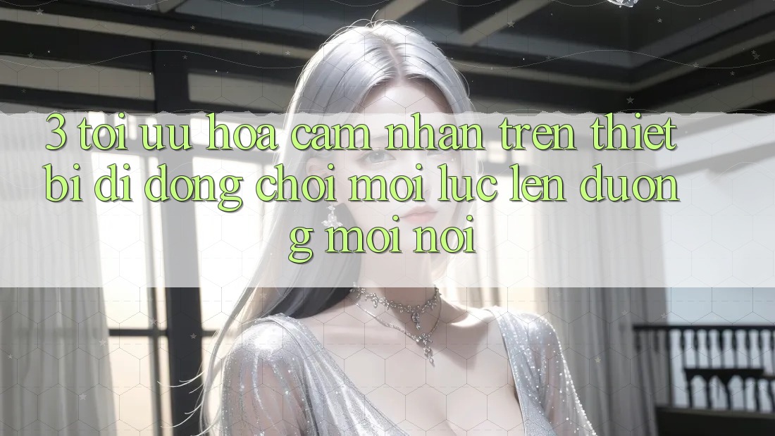 3. Tối Ưu Hóa Cảm nhận Trên Thiết Bị Di Động: Chơi Mọi Lúc, Lên đường Mọi nơi