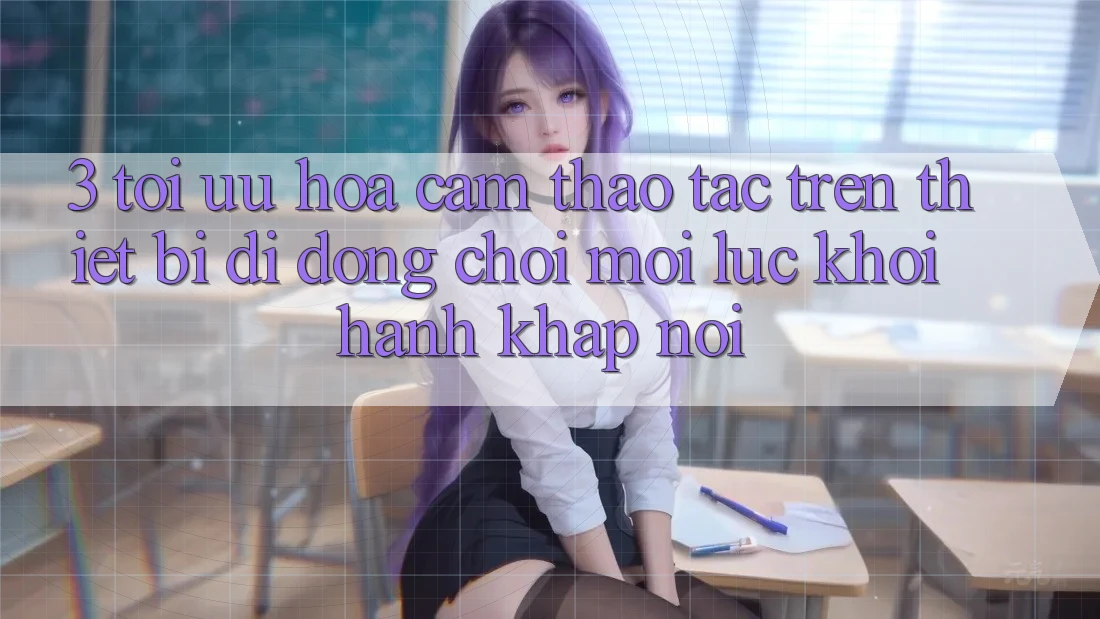 3. Tối Ưu Hóa Cảm thao tác Trên Thiết Bị Di Động: Chơi Mọi Lúc, Khởi hành Khắp nơi