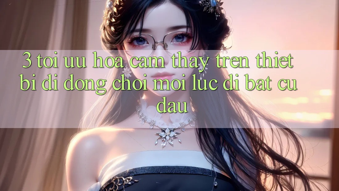 3. Tối Ưu Hóa Cảm thấy Trên Thiết Bị Di Động: Chơi Mọi Lúc, Đi Bất cứ đâu