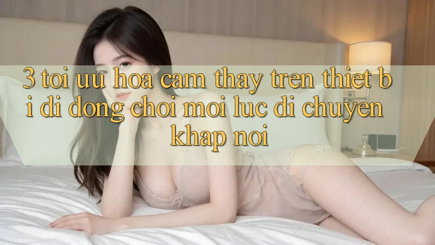 3. Tối Ưu Hóa Cảm thấy Trên Thiết Bị Di Động: Chơi Mọi Lúc, Di chuyển Khắp nơi 3. Tối Ưu Hóa Cảm thấy Trên Thiết Bị Di Động: Chơi Mọi Lúc, Di chuyển Khắp nơi