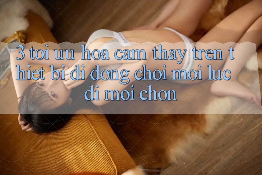 3. Tối Ưu Hóa Cảm thấy Trên Thiết Bị Di Động: Chơi Mọi Lúc, Đi Mọi chốn 3. Tối Ưu Hóa Cảm thấy Trên Thiết Bị Di Động: Chơi Mọi Lúc, Đi Mọi chốn