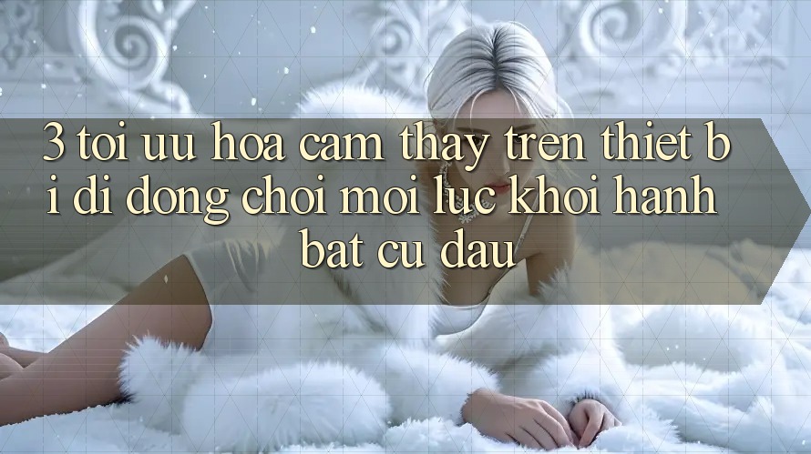 3. Tối Ưu Hóa Cảm thấy Trên Thiết Bị Di Động: Chơi Mọi Lúc, Khởi hành Bất Cứ Đâu 3. Tối Ưu Hóa Cảm thấy Trên Thiết Bị Di Động: Chơi Mọi Lúc, Khởi hành Bất Cứ Đâu