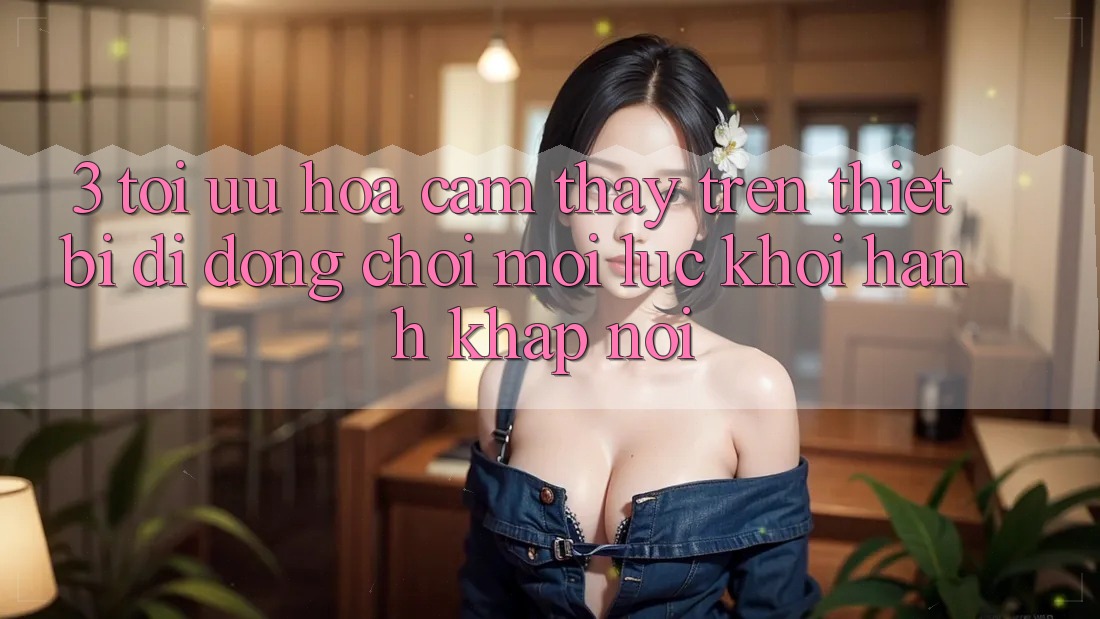 3. Tối Ưu Hóa Cảm thấy Trên Thiết Bị Di Động: Chơi Mọi Lúc, Khởi hành Khắp nơi