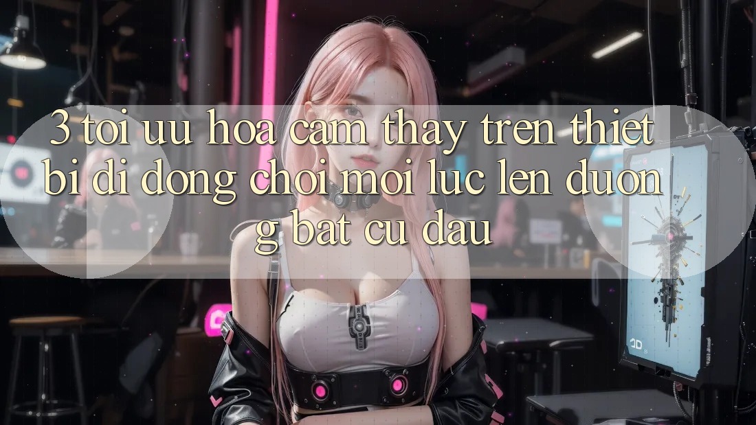 3. Tối Ưu Hóa Cảm thấy Trên Thiết Bị Di Động: Chơi Mọi Lúc, Lên đường Bất cứ đâu 3. Tối Ưu Hóa Cảm thấy Trên Thiết Bị Di Động: Chơi Mọi Lúc, Lên đường Bất cứ đâu