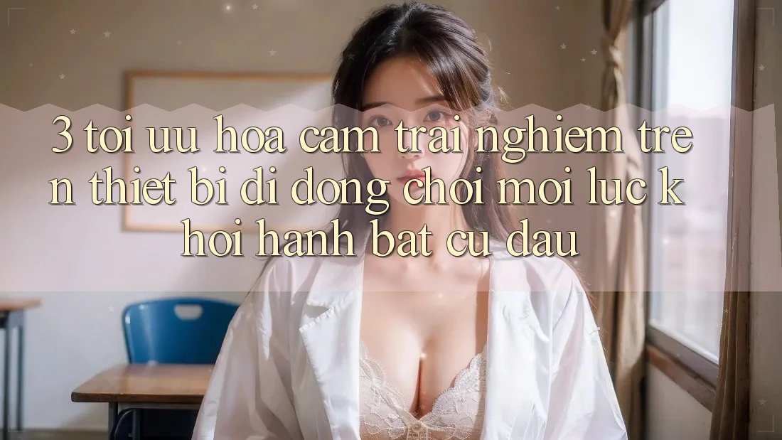 3. Tối Ưu Hóa Cảm trải nghiệm Trên Thiết Bị Di Động: Chơi Mọi Lúc, Khởi hành Bất Cứ Đâu 3. Tối Ưu Hóa Cảm trải nghiệm Trên Thiết Bị Di Động: Chơi Mọi Lúc, Khởi hành Bất Cứ Đâu