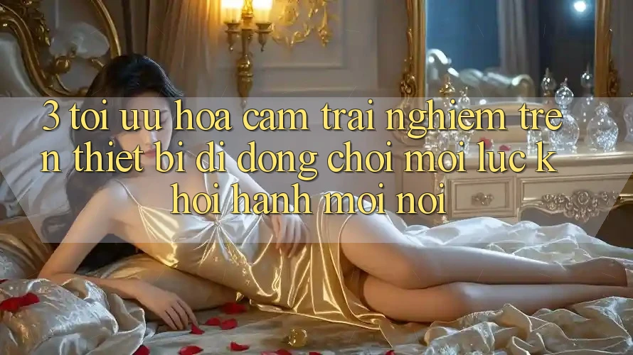 3. Tối Ưu Hóa Cảm trải nghiệm Trên Thiết Bị Di Động: Chơi Mọi Lúc, Khởi hành Mọi nơi