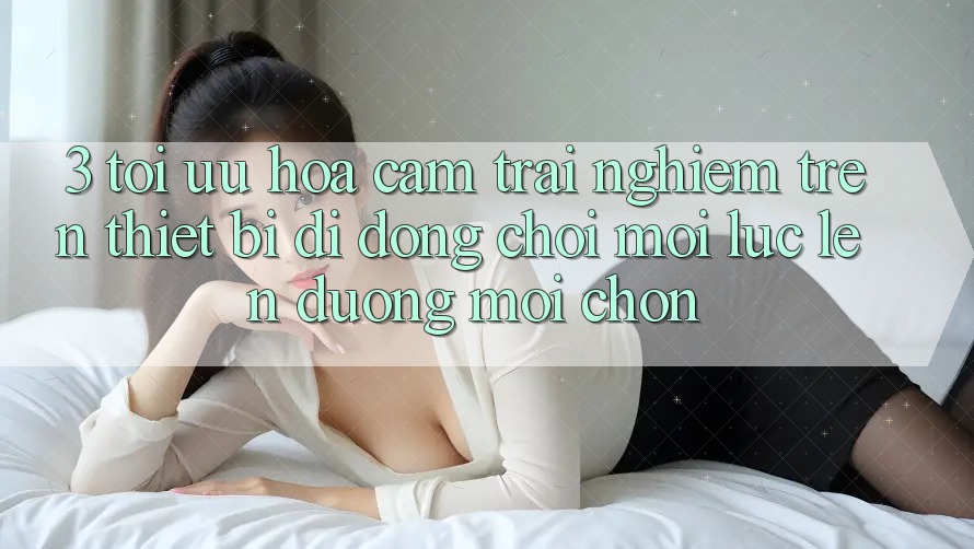 3. Tối Ưu Hóa Cảm trải nghiệm Trên Thiết Bị Di Động: Chơi Mọi Lúc, Lên đường Mọi chốn 3. Tối Ưu Hóa Cảm trải nghiệm Trên Thiết Bị Di Động: Chơi Mọi Lúc, Lên đường Mọi chốn