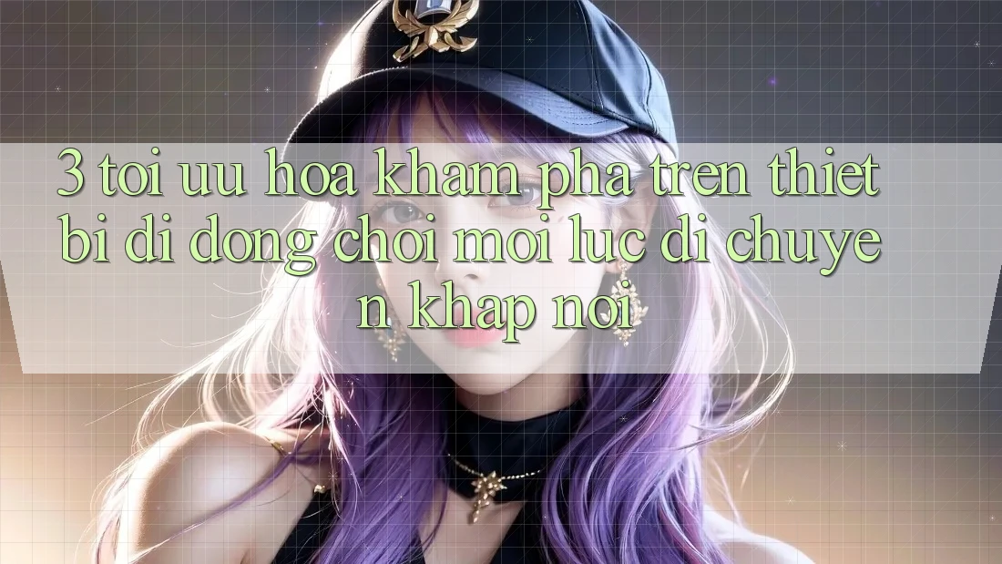 3. Tối Ưu Hóa Khám phá Trên Thiết Bị Di Động: Chơi Mọi Lúc, Di chuyển Khắp nơi