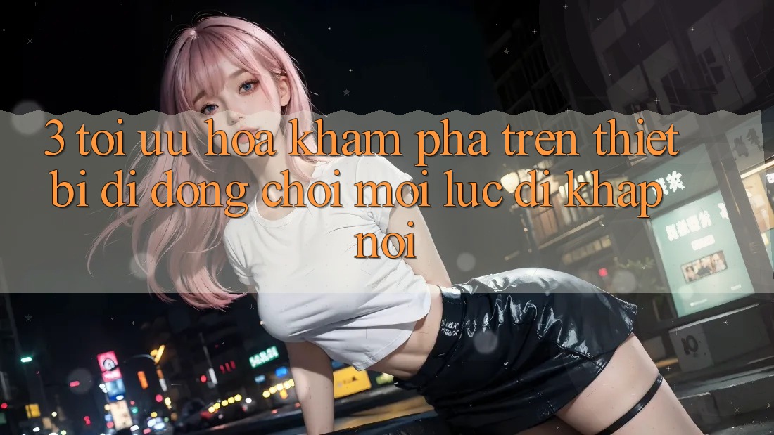 3. Tối Ưu Hóa Khám phá Trên Thiết Bị Di Động: Chơi Mọi Lúc, Đi Khắp nơi 3. Tối Ưu Hóa Khám phá Trên Thiết Bị Di Động: Chơi Mọi Lúc, Đi Khắp nơi
