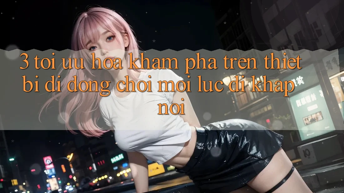 3. Tối Ưu Hóa Khám phá Trên Thiết Bị Di Động: Chơi Mọi Lúc, Đi Khắp nơi 3. Tối Ưu Hóa Khám phá Trên Thiết Bị Di Động: Chơi Mọi Lúc, Đi Khắp nơi