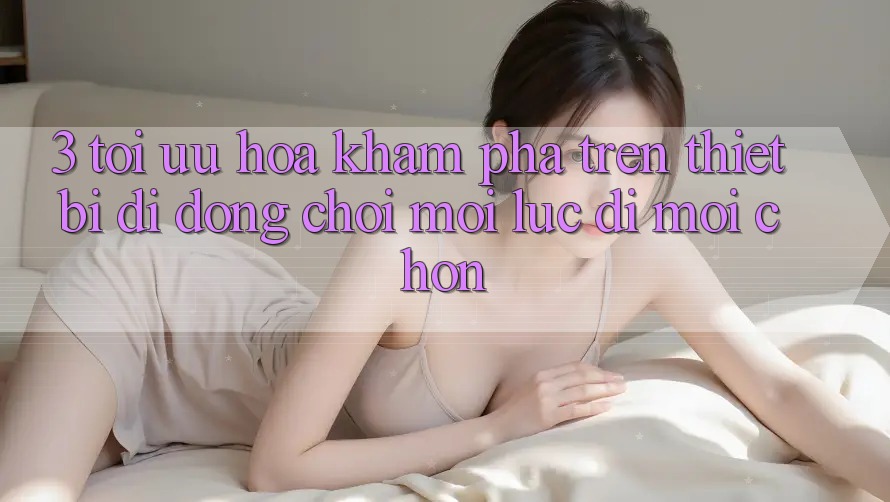 3. Tối Ưu Hóa Khám phá Trên Thiết Bị Di Động: Chơi Mọi Lúc, Đi Mọi chốn 3. Tối Ưu Hóa Khám phá Trên Thiết Bị Di Động: Chơi Mọi Lúc, Đi Mọi chốn