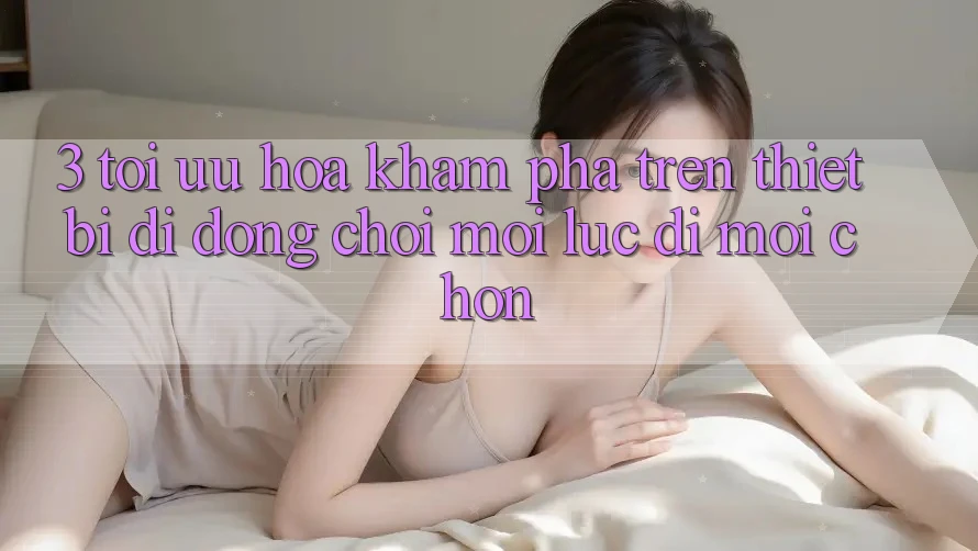 3. Tối Ưu Hóa Khám phá Trên Thiết Bị Di Động: Chơi Mọi Lúc, Đi Mọi chốn 3. Tối Ưu Hóa Khám phá Trên Thiết Bị Di Động: Chơi Mọi Lúc, Đi Mọi chốn