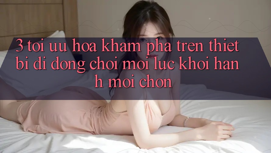 3. Tối Ưu Hóa Khám phá Trên Thiết Bị Di Động: Chơi Mọi Lúc, Khởi hành Mọi chốn 3. Tối Ưu Hóa Khám phá Trên Thiết Bị Di Động: Chơi Mọi Lúc, Khởi hành Mọi chốn
