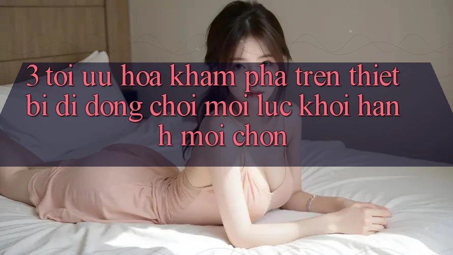 3. Tối Ưu Hóa Khám phá Trên Thiết Bị Di Động: Chơi Mọi Lúc, Khởi hành Mọi chốn 3. Tối Ưu Hóa Khám phá Trên Thiết Bị Di Động: Chơi Mọi Lúc, Khởi hành Mọi chốn