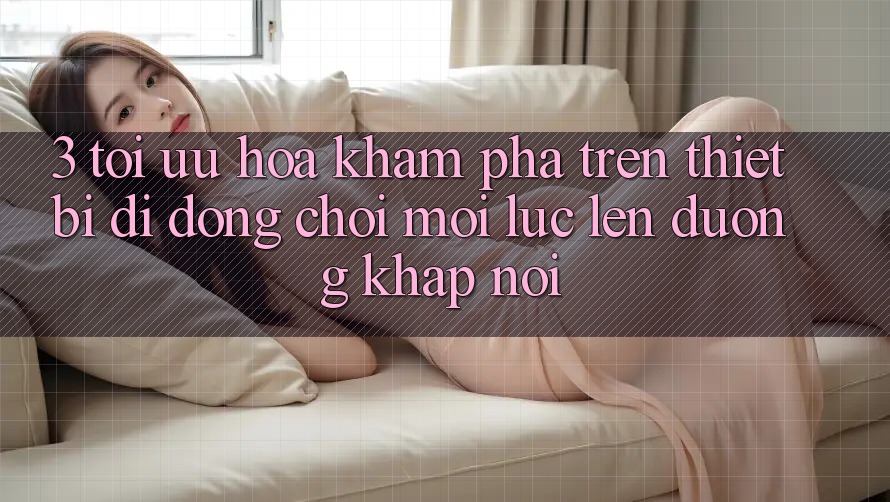 3. Tối Ưu Hóa Khám phá Trên Thiết Bị Di Động: Chơi Mọi Lúc, Lên đường Khắp nơi
