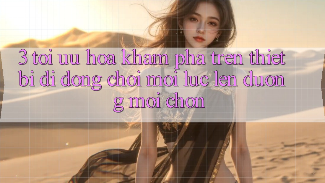 3. Tối Ưu Hóa Khám phá Trên Thiết Bị Di Động: Chơi Mọi Lúc, Lên đường Mọi chốn