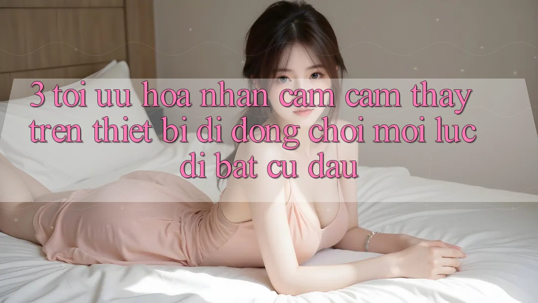 3. Tối Ưu Hóa Nhận cảm cảm thấy Trên Thiết Bị Di Động: Chơi Mọi Lúc, Đi Bất Cứ Đâu 3. Tối Ưu Hóa Nhận cảm cảm thấy Trên Thiết Bị Di Động: Chơi Mọi Lúc, Đi Bất Cứ Đâu