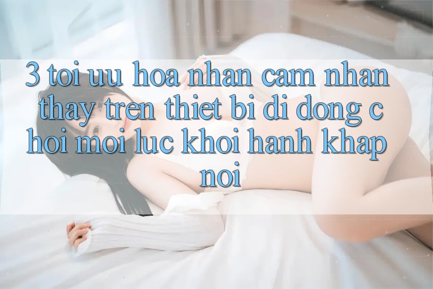 3. Tối Ưu Hóa Nhận cảm nhận thấy Trên Thiết Bị Di Động: Chơi Mọi Lúc, Khởi hành Khắp nơi 3. Tối Ưu Hóa Nhận cảm nhận thấy Trên Thiết Bị Di Động: Chơi Mọi Lúc, Khởi hành Khắp nơi