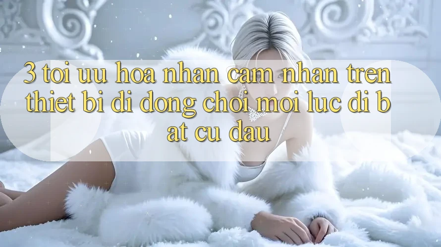 3. Tối Ưu Hóa Nhận cảm nhận Trên Thiết Bị Di Động: Chơi Mọi Lúc, Đi Bất Cứ Đâu 3. Tối Ưu Hóa Nhận cảm nhận Trên Thiết Bị Di Động: Chơi Mọi Lúc, Đi Bất Cứ Đâu