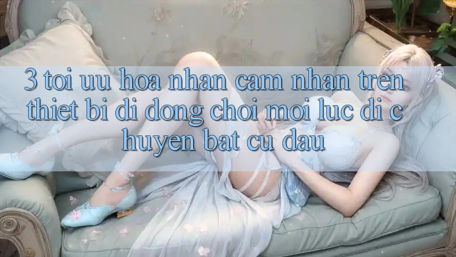 3. Tối Ưu Hóa Nhận cảm nhận Trên Thiết Bị Di Động: Chơi Mọi Lúc, Di chuyển Bất Cứ Đâu 3. Tối Ưu Hóa Nhận cảm nhận Trên Thiết Bị Di Động: Chơi Mọi Lúc, Di chuyển Bất Cứ Đâu