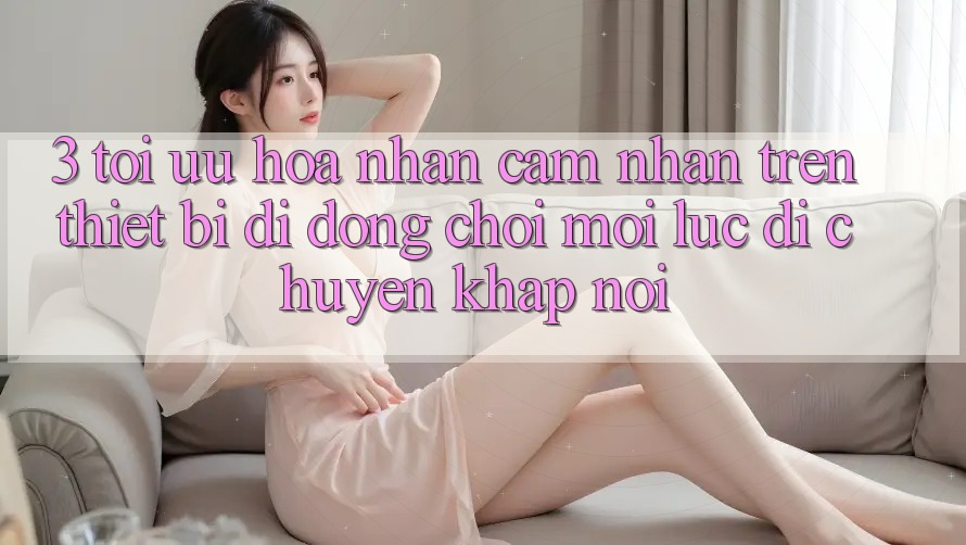 3. Tối Ưu Hóa Nhận cảm nhận Trên Thiết Bị Di Động: Chơi Mọi Lúc, Di chuyển Khắp nơi 3. Tối Ưu Hóa Nhận cảm nhận Trên Thiết Bị Di Động: Chơi Mọi Lúc, Di chuyển Khắp nơi