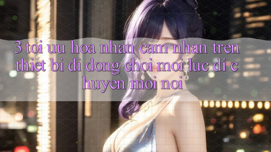 3. Tối Ưu Hóa Nhận cảm nhận Trên Thiết Bị Di Động: Chơi Mọi Lúc, Di chuyển Mọi nơi 3. Tối Ưu Hóa Nhận cảm nhận Trên Thiết Bị Di Động: Chơi Mọi Lúc, Di chuyển Mọi nơi