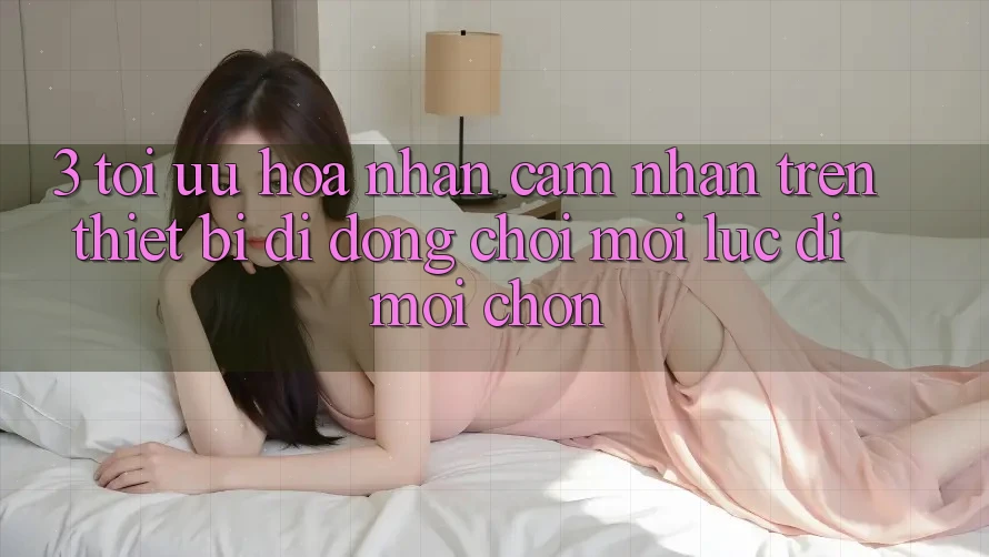 3. Tối Ưu Hóa Nhận cảm nhận Trên Thiết Bị Di Động: Chơi Mọi Lúc, Đi Mọi chốn 3. Tối Ưu Hóa Nhận cảm nhận Trên Thiết Bị Di Động: Chơi Mọi Lúc, Đi Mọi chốn