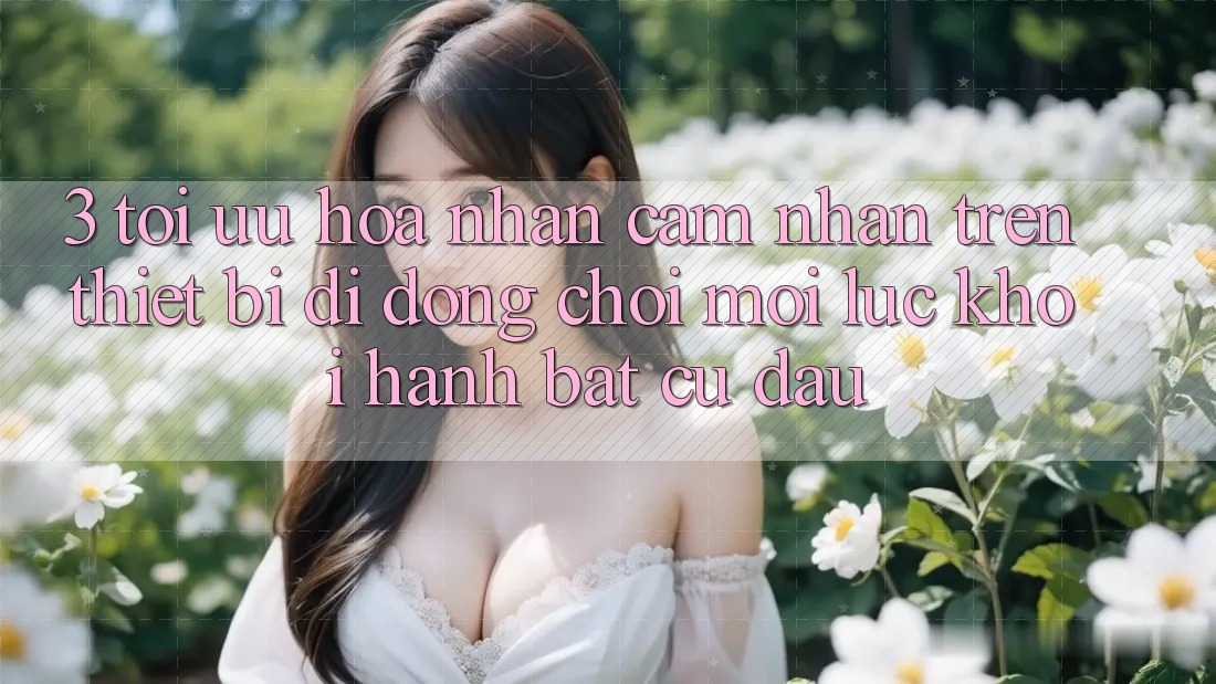 3. Tối Ưu Hóa Nhận cảm nhận Trên Thiết Bị Di Động: Chơi Mọi Lúc, Khởi hành Bất Cứ Đâu 3. Tối Ưu Hóa Nhận cảm nhận Trên Thiết Bị Di Động: Chơi Mọi Lúc, Khởi hành Bất Cứ Đâu