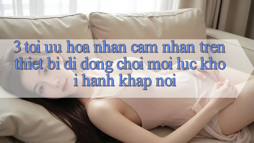 3. Tối Ưu Hóa Nhận cảm nhận Trên Thiết Bị Di Động: Chơi Mọi Lúc, Khởi hành Khắp nơi