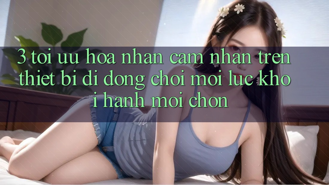 3. Tối Ưu Hóa Nhận cảm nhận Trên Thiết Bị Di Động: Chơi Mọi Lúc, Khởi hành Mọi chốn 3. Tối Ưu Hóa Nhận cảm nhận Trên Thiết Bị Di Động: Chơi Mọi Lúc, Khởi hành Mọi chốn