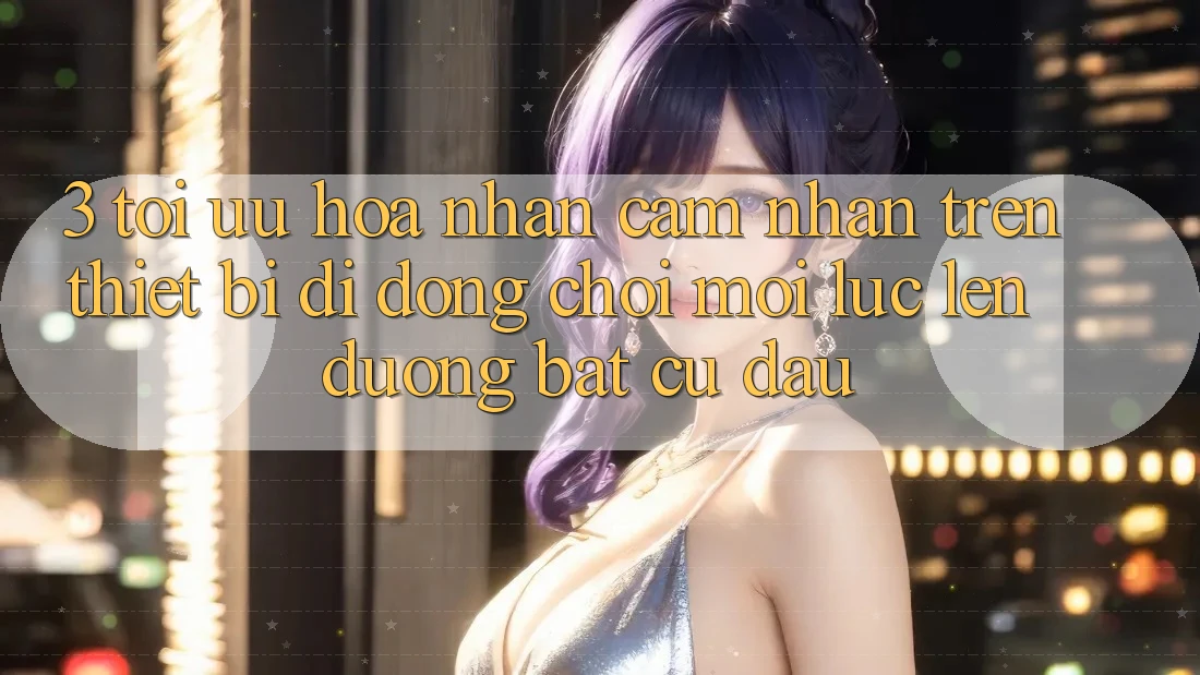 3. Tối Ưu Hóa Nhận cảm nhận Trên Thiết Bị Di Động: Chơi Mọi Lúc, Lên đường Bất Cứ Đâu 3. Tối Ưu Hóa Nhận cảm nhận Trên Thiết Bị Di Động: Chơi Mọi Lúc, Lên đường Bất Cứ Đâu