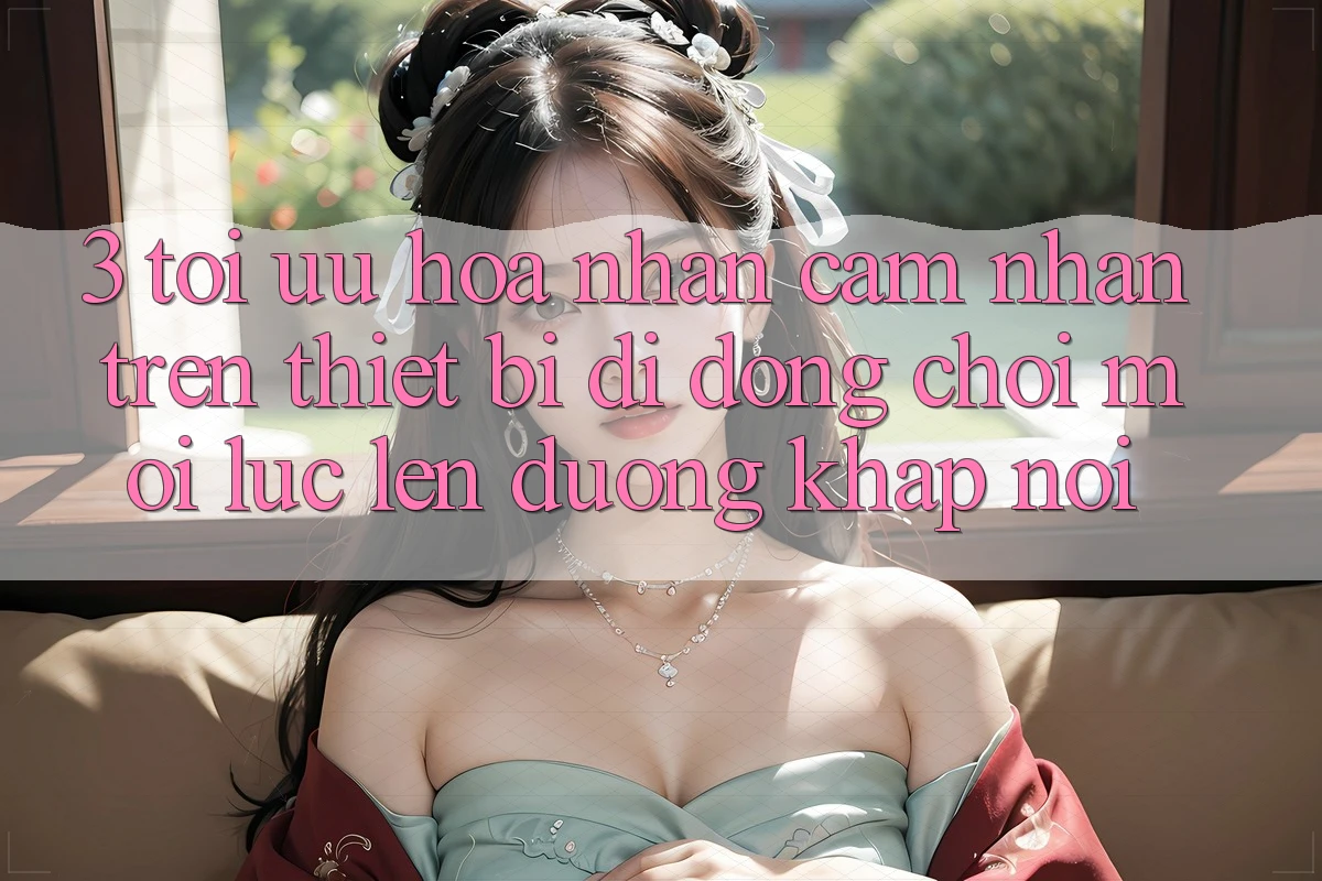 3. Tối Ưu Hóa Nhận cảm nhận Trên Thiết Bị Di Động: Chơi Mọi Lúc, Lên đường Khắp nơi 3. Tối Ưu Hóa Nhận cảm nhận Trên Thiết Bị Di Động: Chơi Mọi Lúc, Lên đường Khắp nơi