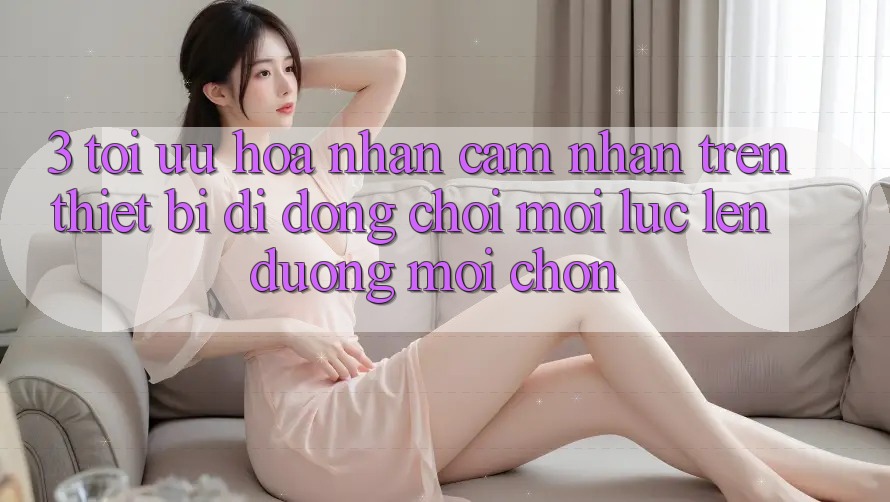3. Tối Ưu Hóa Nhận cảm nhận Trên Thiết Bị Di Động: Chơi Mọi Lúc, Lên đường Mọi chốn 3. Tối Ưu Hóa Nhận cảm nhận Trên Thiết Bị Di Động: Chơi Mọi Lúc, Lên đường Mọi chốn