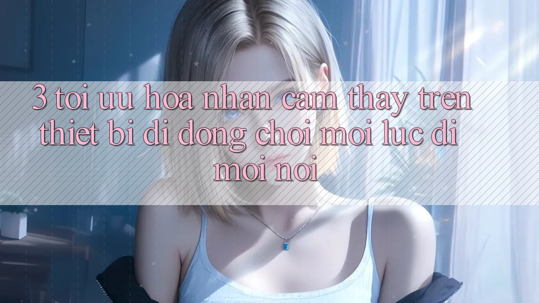 3. Tối Ưu Hóa Nhận cảm thấy Trên Thiết Bị Di Động: Chơi Mọi Lúc, Đi Mọi nơi