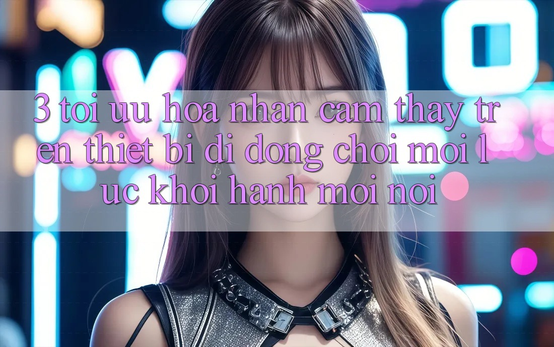 3. Tối Ưu Hóa Nhận cảm thấy Trên Thiết Bị Di Động: Chơi Mọi Lúc, Khởi hành Mọi nơi