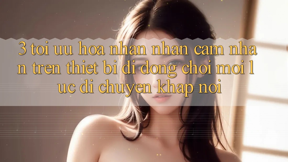 3. Tối Ưu Hóa Nhận nhận cảm nhận Trên Thiết Bị Di Động: Chơi Mọi Lúc, Di chuyển Khắp nơi 3. Tối Ưu Hóa Nhận nhận cảm nhận Trên Thiết Bị Di Động: Chơi Mọi Lúc, Di chuyển Khắp nơi