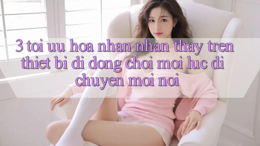 3. Tối Ưu Hóa Nhận nhận thấy Trên Thiết Bị Di Động: Chơi Mọi Lúc, Di chuyển Mọi nơi