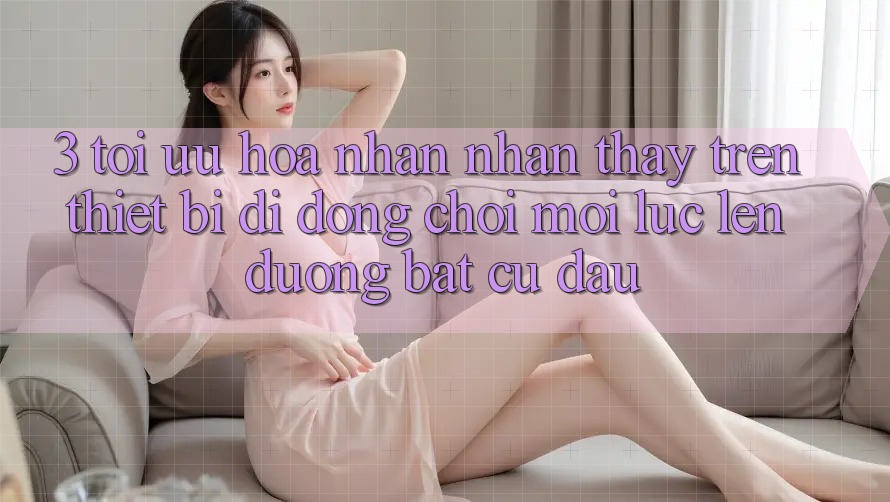 3. Tối Ưu Hóa Nhận nhận thấy Trên Thiết Bị Di Động: Chơi Mọi Lúc, Lên đường Bất Cứ Đâu 3. Tối Ưu Hóa Nhận nhận thấy Trên Thiết Bị Di Động: Chơi Mọi Lúc, Lên đường Bất Cứ Đâu