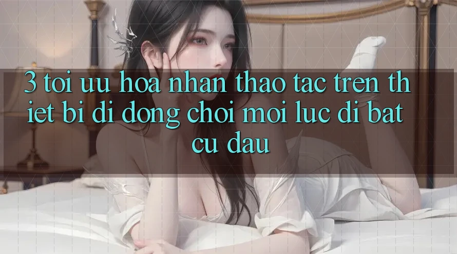 3. Tối Ưu Hóa Nhận thao tác Trên Thiết Bị Di Động: Chơi Mọi Lúc, Đi Bất Cứ Đâu 3. Tối Ưu Hóa Nhận thao tác Trên Thiết Bị Di Động: Chơi Mọi Lúc, Đi Bất Cứ Đâu