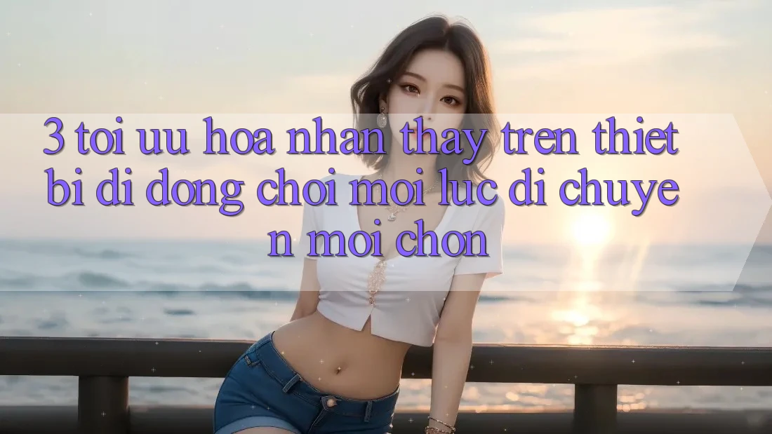 3. Tối Ưu Hóa Nhận thấy Trên Thiết Bị Di Động: Chơi Mọi Lúc, Di chuyển Mọi chốn 3. Tối Ưu Hóa Nhận thấy Trên Thiết Bị Di Động: Chơi Mọi Lúc, Di chuyển Mọi chốn