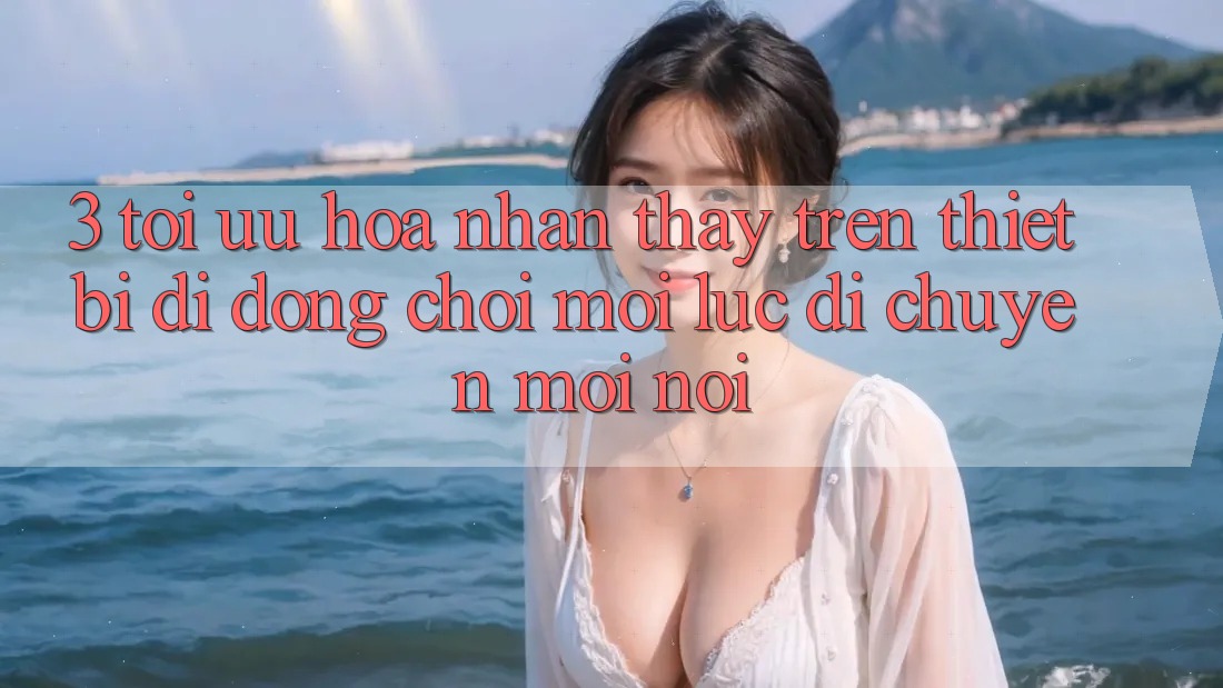 3. Tối Ưu Hóa Nhận thấy Trên Thiết Bị Di Động: Chơi Mọi Lúc, Di chuyển Mọi nơi